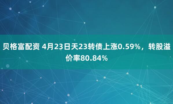 贝格富配资 4月23日天23转债上涨0.59%，转股溢价率80.84%