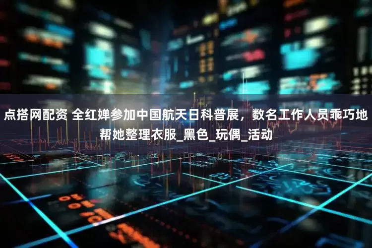 点搭网配资 全红婵参加中国航天日科普展，数名工作人员乖巧地帮她整理衣服_黑色_玩偶_活动