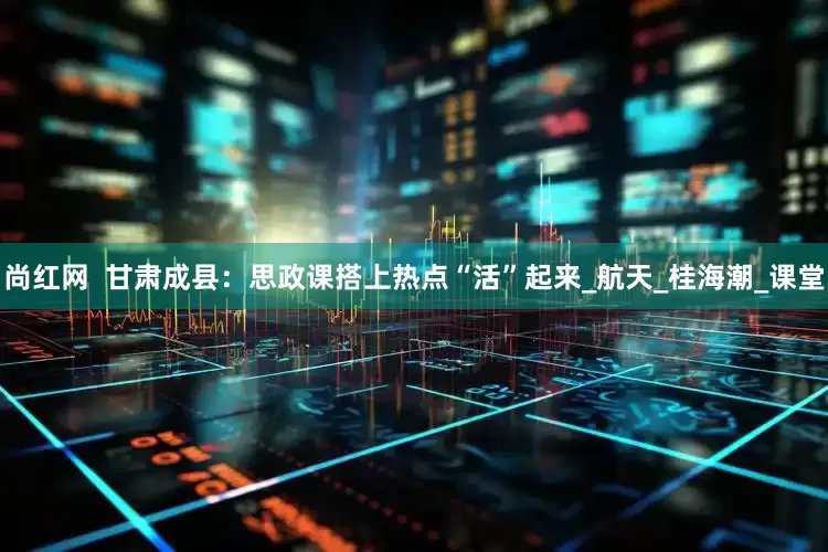 尚红网  甘肃成县：思政课搭上热点“活”起来_航天_桂海潮_课堂
