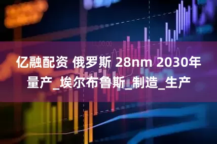 亿融配资 俄罗斯 28nm 2030年量产_埃尔布鲁斯_制造_生产