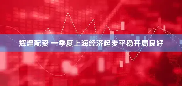 辉煌配资 一季度上海经济起步平稳开局良好