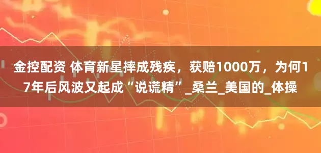 金控配资 体育新星摔成残疾，获赔1000万，为何17年后风波又起成“说谎精”_桑兰_美国的_体操