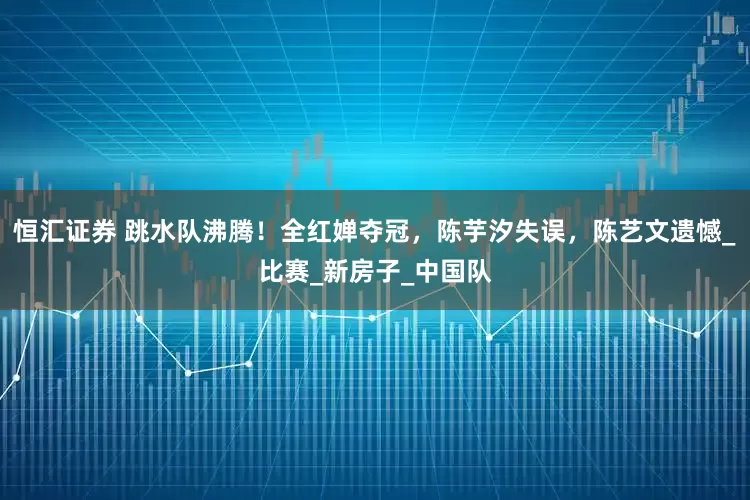 恒汇证券 跳水队沸腾！全红婵夺冠，陈芋汐失误，陈艺文遗憾_比赛_新房子_中国队