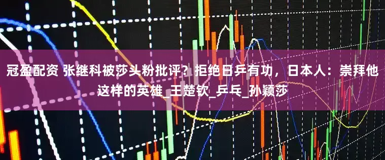 冠盈配资 张继科被莎头粉批评？拒绝日乒有功，日本人：崇拜他这样的英雄_王楚钦_乒乓_孙颖莎