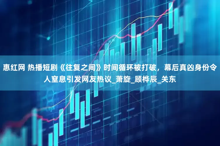 惠红网 热播短剧《往复之间》时间循环被打破，幕后真凶身份令人窒息引发网友热议_萧旋_顾桦辰_关东