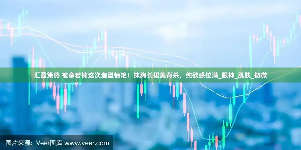 汇盈策略 被章若楠这次造型惊艳！抹胸长裙美背杀，纯欲感拉满_眼神_肌肤_微微