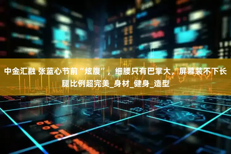 中金汇融 张蓝心节前“炫腹”，细腰只有巴掌大，屏幕装不下长腿比例超完美_身材_健身_造型