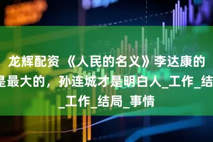 龙辉配资 《人民的名义》李达康的问题才是最大的，孙连城才是明白人_工作_结局_事情