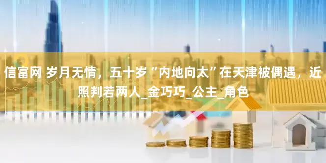信富网 岁月无情，五十岁“内地向太”在天津被偶遇，近照判若两人_金巧巧_公主_角色