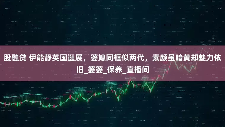 股融贷 伊能静英国逛展，婆媳同框似两代，素颜虽暗黄却魅力依旧_婆婆_保养_直播间