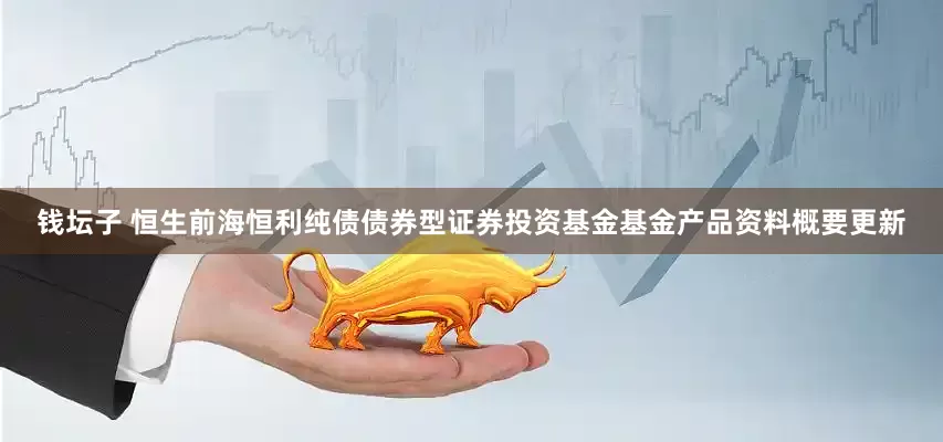钱坛子 恒生前海恒利纯债债券型证券投资基金基金产品资料概要更新