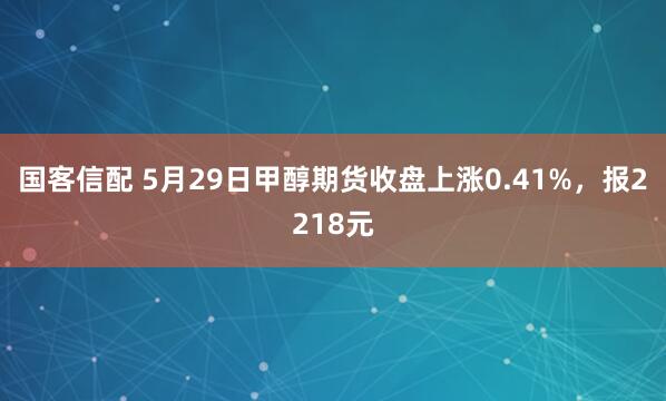 国客信配 5月29日甲醇期货收盘上涨0.41%，报2218元