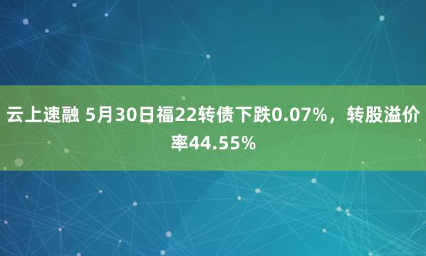 云上速融 5月30日福22转债下跌0.07%，转股溢价率44.55%