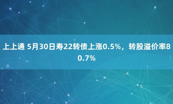 上上通 5月30日寿22转债上涨0.5%，转股溢价率80.7%