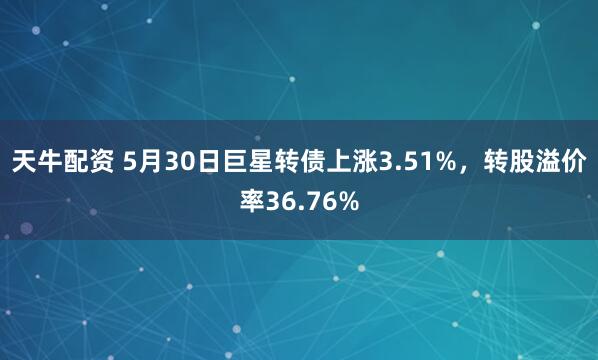 天牛配资 5月30日巨星转债上涨3.51%，转股溢价率36.76%