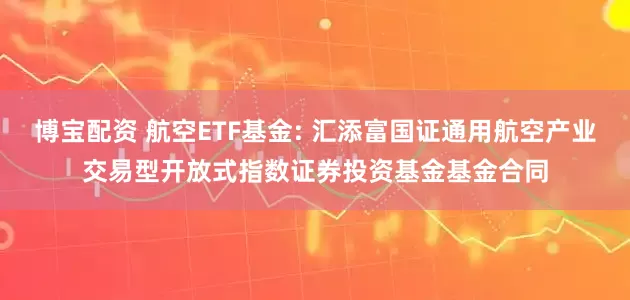 博宝配资 航空ETF基金: 汇添富国证通用航空产业交易型开放式指数证券投资基金基金合同