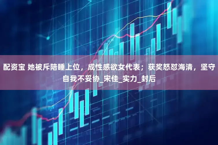 配资宝 她被斥陪睡上位，成性感欲女代表；获奖怒怼海清，坚守自我不妥协_宋佳_实力_封后