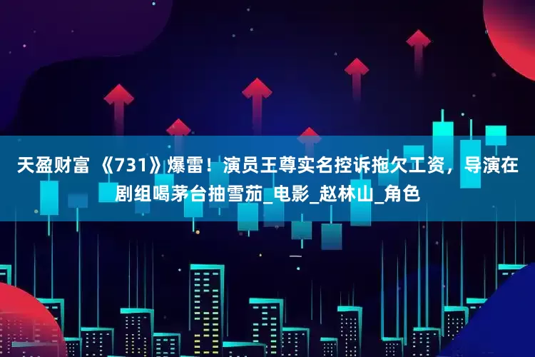 天盈财富 《731》爆雷！演员王尊实名控诉拖欠工资，导演在剧组喝茅台抽雪茄_电影_赵林山_角色