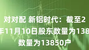 对对配 新铝时代：截至2025年11月10日股东数量为13850户