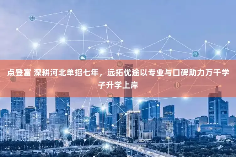 点登富 深耕河北单招七年，远拓优途以专业与口碑助力万千学子升学上岸